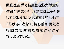 勉強は苦手でも運動なら大得意な体育会系の少年。ときにはムチャをして失敗することもあるけど、決してくじけることなく、持ち前の勇気と行動力で仲間たちをグイグイひっぱっていく。