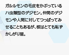 ガルルモンの毛皮をかぶっているハ虫類型のデジモン。仲間のデジモンや人間に対してつっぱってみせることもあるが、根はとても恥ずかしがり屋。 