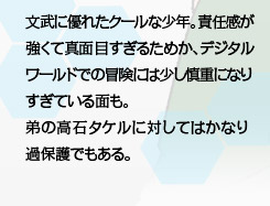 文武に優れたクールな少年。責任感が強くて真面目すぎるためか、デジタルワールドでの冒険には少し慎重になりすぎている面も。弟の高石タケルに対してはかなり過保護でもある。