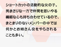 ショートカットの活動的な女の子。男まさりな一方で仲間を思いやる繊細な心も持ち合わせているので、まとまりのないメンバーの中では何かとお姉さん役をやらされることも多い。