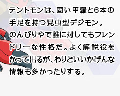 テントモンは、固い甲羅と6本の手足を持つ昆虫型デジモン。のんびりやで誰に対してもフレンドリーな性格だ。よく解説役をかって出るが、わりといいかげんな情報も多かったりする。