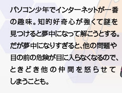 パソコン少年でインターネットが一番の趣味。知的好奇心が強くて謎を見つけると夢中になって解こうとする。だが夢中になりすぎると、他の問題や目の前の危険が目に入らなくなるので、ときどき他の仲間を怒らせてしまうことも。