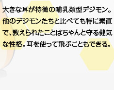 大きな耳が特徴の哺乳類型デジモン。他のデジモンたちと比べても特に素直で、教えられたことはちゃんと守る健気な性格。耳を使って飛ぶこともできる。