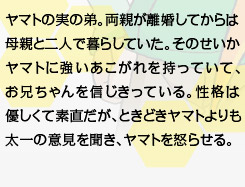 ヤマトの実の弟。両親が離婚してからは母親と二人で暮らしていた。そのせいかヤマトに強いあこがれを持っていて、お兄ちゃんを信じきっている。性格は優しくて素直だが、ときどきヤマトよりも太一の意見を聞き、ヤマトを怒らせる。