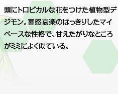 頭にトロピカルな花をつけた植物型デジモン。喜怒哀楽のはっきりしたマイペースな性格で、甘えたがりなところがミミによく似ている。