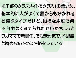 光子郎のクラスメイトでクラス１の美少女。基本的に人がよくて誰からも好かれるお嬢様タイプだけど、裕福な家庭で何不自由なく育てられたせいかちょっとワガママで無責任。でも無邪気で、不思議と憎めないトクな性格をしている。