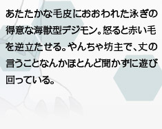 あたたかな毛皮におおわれた泳ぎの得意な海獣型デジモン。怒ると赤い毛を逆立たせる。やんちゃ坊主で、丈の言うことなんかほとんど聞かずに遊び回っている。