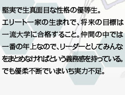 堅実で生真面目な性格の優等生。エリート一家の生まれで、将来の目標は一流大学に合格すること。仲間の中では一番の年上なので、リーダーとしてみんなをまとめなければという義務感を持っている。でも優柔不断でいまいち実力不足。