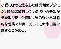 小猫のような姿をした哺乳類型デジモン。最初は敵対していたが、過去の記憶を取り戻し仲間に。気の強いお姉様的な性格で仲間に対しても命令口調で話すことがある。