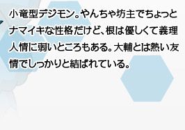 小竜型デジモン。やんちゃ坊主でちょっとナマイキな性格だけど、根は優しくて義理人情に弱いところもある。大輔とは熱い友情でしっかりと結ばれている。