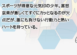 スポーツが得意な元気印の少年。喜怒哀楽が激しくてすぐにカッとなるのが欠点だが、誰にも負けない行動力と熱いハートを持っている。