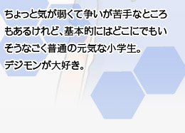 ちょっと気が弱くて争いが苦手なところもあるけれど、基本的にはどこにでもいそうなごく普通の元気な小学生。デジモンが大好き。