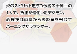 炎のスピリットを持つ伝説の十闘士の1人で、 拓也が進化したデジモン。必殺技は両腕から炎の竜を飛ばすバーニングサラマンダー。