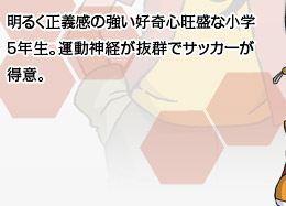 明るく正義感の強い好奇心旺盛な小学5年生。運動神経が抜群でサッカーが得意。