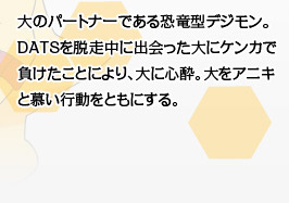 大のパートナーである恐竜型デジモン。DATSを脱走中に出会った大にケンカで負けたことにより、大に心酔。大をアニキと慕い行動をともにする。