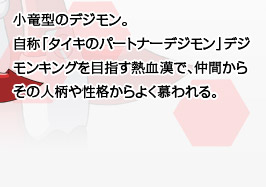 小竜型のデジモン。自称「タイキのパートナーデジモン」デジモンキングを目指す熱血漢で、仲間からその人柄や性格からよく慕われる。