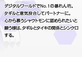 デジタルワールドでNo.1の暴れん坊。タギルと意気投合してパートナーに。心から慕うシャウトモンに認められたいと願う様は、タギルとタイキの関係とシンクロする。