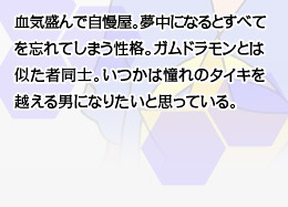 血気盛んで自慢屋。夢中になるとすべてを忘れてしまう性格。ガムドラモンとは似た者同士。いつかは憧れのタイキを越える男になりたいと思っている。