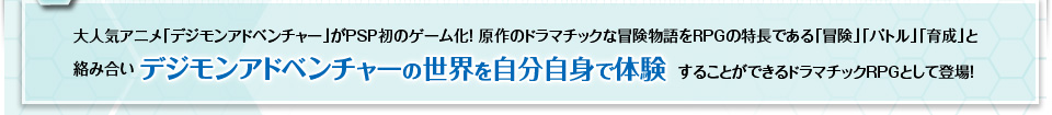 大人気アニメ「デジモンアドベンチャー」がPSP初のゲーム化！原作のドラマチックな冒険物語をRPGの特長である「冒険」「バトル」「育成」と絡み合いデジモンアドベンチャーの世界を自分自身で体験することができるドラマチックRPGとして登場！