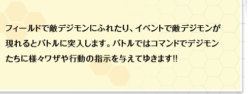 フィールドで敵デジモンにふれたり、イベントで敵デジモンが現れるとバトルに突入します。バトルではコマンドでデジモンたちに様々ワザや行動の指示を与えてゆきます!!