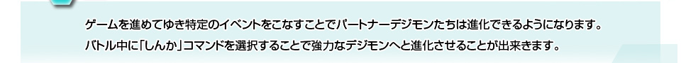 ゲームを進めてゆき特定のイベントをこなすことでパートナーデジモンたちは進化できるようになります。バトル中に「しんか」コマンドを選択することで強力なデジモンへと進化させることが出来きます。