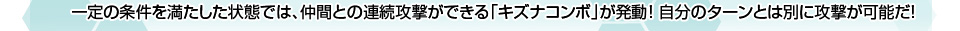 [条件を満たせば「キズナコンボ」発動!!]一定の条件を満たした状態では、仲間との連続攻撃ができる「キズナコンボ」が発動！ 自分のターンとは別に攻撃が可能だ！