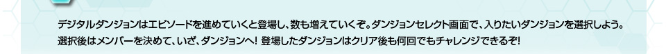 デジタルダンションはエピソードを進めていくと登場し、数も増えていくぞ。ダンジョンセレクト画面で、入りたいダンジョンを選択しよう。選択後はメンバーを決めて、いざ、ダンジョンへ！登場したダンジョンはクリア後も何回でもチャレンジできるぞ！