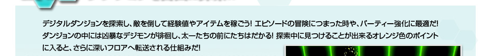 デジタルダンジョンを探索し、敵を倒して経験値やアイテムを稼ごう！ エピソードの冒険につまった時や、パーティー強化に最適だ！ダンジョンの中には凶暴なデジモンが徘徊し、太一たちの前にたちはだかる！ 探索中に見つけることが出来るオレンジ色のポイントに入ると、さらに深いフロアへ転送される仕組みだ！ 