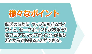 [様々なポイント]転送のほかに、マップにもどるポイントと、セーブポイントがあるぞ！各フロアにマップポイントがありどこからでも帰ることができる。