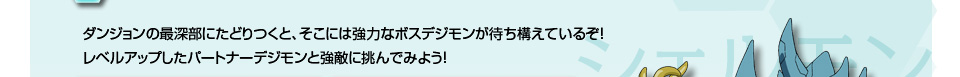 ンジョンの最深部にたどりつくと、そこには強力なボスデジモンが待ち構えているぞ！レベルアップしたパートナーデジモンと強敵に挑んでみよう！
