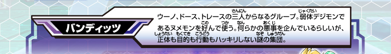 [バンディッツ]
ウーノ、ドース、トレースの三人からなるグループ。
弱体デジモンであるヌメモンを好んで使う。
何らかの悪事を企んでいるらしいが、
正体も目的も行動もハッキリしない謎の集団。