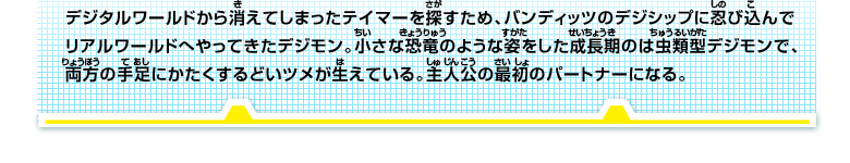 デジタルワールドから消えてしまったテイマーを探すため、バンディッツのデジシップに忍び込んで
リアルワールドへやってきたデジモン。小さな恐竜のような姿をした成長期のは虫類型デジモンで、
両方の手足にかたくするどいツメが生えている。主人公の最初のパートナーになる。