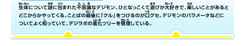 生体について謎に包まれた不思議なデジモン。ひとなっこくて遊びが大好きで、楽しいことがあると
どこからかやってくる。ことばの最後に「クル」をつけるのが口グセ。デジモンのパラメータなどに
ついてよく知っていて、デジラボの進化ツリーを管理している。