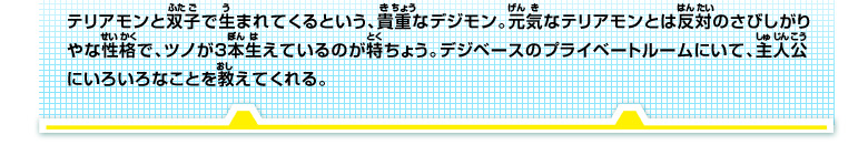 テリアモンと双子で生まれてくるという、貴重なデジモン。元気なテリアモンとは反対のさびしがり
やな性格で、ツノが3本生えているのが特ちょう。デジベースのプライベートルームにいて、主人公
にいろいろなことを教えてくれる。