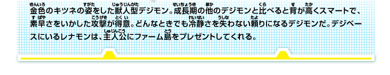 金色のキツネの姿をした獣人型デジモン。成長期の他のデジモンと比べると背が高くスマートで、
素早さをいかした攻撃が得意。どんなときでも冷静さを失わない頼りになるデジモンだ。
デジベースにいるレナモンは、主人公にファーム島をプレゼントしてくれる。