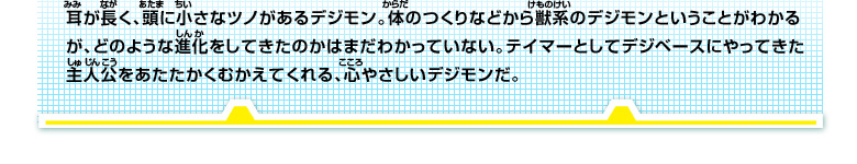 耳が長く、頭に小さなツノがあるデジモン。体のつくりなどから獣系のデジモンということがわかる
が、どのような進化をしてきた
のかはまだわかっていない。テイマーとしてデジベースにやってきた
主人公をあたたかくむかえてくれる、心やさしいデジモンだ。
