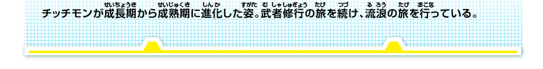 チッチモンが成長期から成熟期に進化した姿。武者修行の旅を続け、流浪の旅を行っている。