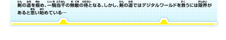 剣の道を極め、一騎当千の無敵の侍となる。
しかし、剣の道ではデジタルワールドを救うには限界があると思い始めている…