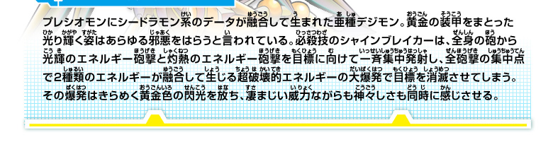 プレシオモンにシードラモン系のデータが融合して生まれた亜種デジモン。
黄金の装甲をまとった光り輝く姿はあらゆる邪悪をはらうと言われている。必殺技のシャインブレイカーは、全身の砲から光輝のエネルギー砲撃と灼熱のエネルギー砲撃を目標に向けて一斉集中発射し、全砲撃の集中点で２種類のエネルギーが融合して生じる超破壊的エネルギーの大爆発で目標を消滅させてしまう。
その爆発はきらめく黄金色の閃光を放ち、凄まじい威力ながらも神々しさも同時に感じさせる。