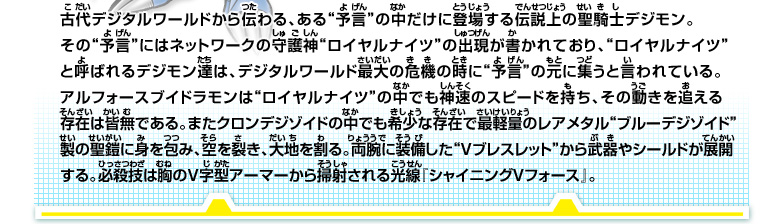 古代デジタルワールドから伝わる、ある“予言”の中だけに登場する伝説上の聖騎士デジモン。

その“予言”にはネットワークの守護神“ロイヤルナイツ”の出現が書かれており、“ロイヤルナイツ”と呼ばれるデジモン達は、デジタルワールド最大の危機の時に“予言”の元に集うと言われている。

アルフォースブイドラモンは“ロイヤルナイツ”の中でも神速のスピードを持ち、その動きを追える

存在は皆無である。またクロンデジゾイドの中でも希少な存在で最軽量のレアメタル“ブルーデジゾイド”製の聖鎧に身を包み、空を裂き、大地を割る。

両腕に装備した“Vブレスレット”から武器やシールドが展開する。必殺技は胸のV字型アーマーから掃射される光線『シャイニングVフォース』。