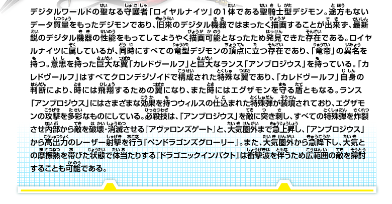 デジタルワールドの聖なる守護者「ロイヤルナイツ」の1体である聖騎士型デジモン。
途方もないデータ質量をもったデジモンであり、旧来のデジタル機器ではまったく描画することが出来ず、最新鋭のデジタル機器の性能をもってしてようやく描画可能となったため発見できた存在である。
ロイヤルナイツに属しているが、同時にすべての竜型デジモンの頂点に立つ存在であり、「竜帝」の異名を持つ。
意思を持った巨大な翼「カレドヴールフ」と巨大なランス「アンブロジウス」を持っている。
「カレドヴールフ」はすべてクロンデジゾイドで構成された特殊な翼であり、「カレドヴールフ」自身の判断により、時には飛翔するための翼になり、また時にはエグザモンを守る盾ともなる。
ランス「アンブロジウス」にはさまざまな効果を持つウィルスの仕込まれた特殊弾が装填されており、エグザモンの攻撃を多彩なものにしている。
必殺技は、「アンブロジウス」を敵に突き刺し、すべての特殊弾を炸裂させ内部から敵を破壊･消滅させる『アヴァロンズゲート』と、大気圏外まで急上昇し、「アンブロジウス」から高出力のレーザー射撃を行う『ペンドラゴンズグローリー』。
また、大気圏外から急降下し、大気との摩擦熱を帯びた状態で体当たりする『ドラゴニックインパクト』は衝撃波を伴うため広範囲の敵を掃討することも可能である。