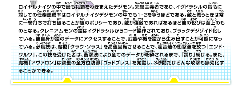 ロイヤルナイツの中で最も礼節をわきまえたデジモン。
完璧主義者であり、イグドラシルの指令に対しての任務達成率はロイヤルナイツデジモンの中でも1･2を争うほどである。
敵と戦うときは常に一騎打ちで打ち破ることが彼のポリシーであり、敵が強敵であればあるほど彼の悦びは至上のものとなる。
クレニアムモンの鎧はイグドラシルからコード操作されており、ブラックデジゾイド化している。
彼自身が鎧のデータにアクセスすることで、武器や楯を鎧から生み出すことが可能になっている。
必殺技は、魔槍「クラウ･ソラス」を高速回転させることで、超音速の衝撃波を放つ『エンド･ワルツ』。
この技を受けた者は、衝撃波により全てのデータが粉砕されるまで、「踊り」続ける。また、魔楯「アヴァロン」は鉄壁の全方位防御『ゴッドブレス』を発動し、3秒間だけどんな攻撃も無効化することができる。