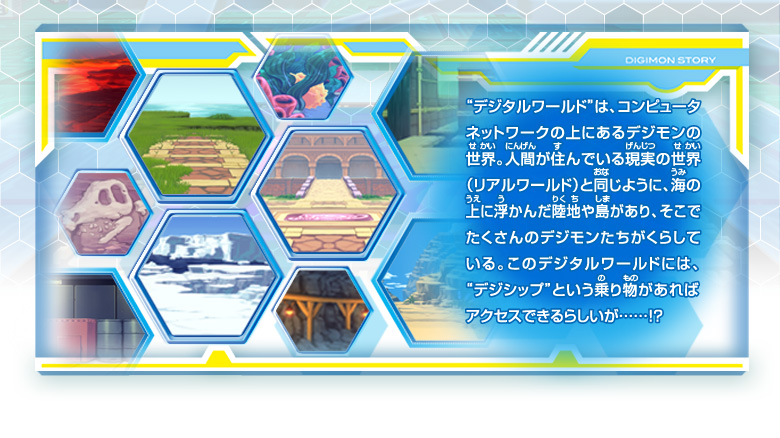 ”デジタルワールド”は、
コンピュータネットワークの上にあるデジモンの
世界。人間が住んでいる現実の世界
（リアルワールド）と同じように、海の
上に浮かんだ陸地や島があり、そこで
たくさんのデジモンたちがくらして
いる。このデジタルワールドには、
”デジシップ”という乗り物があれば
アクセスできるらしいが……！？