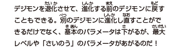 デジモンを退化させて、進化する前のデジモンに戻す
こともできる。別のデジモンに進化し直すことができるだけでなく、

基本のパラメータは下がるが、最大レベルや

「さいのう」のパラメータがあがるのだ！