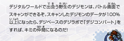 デジタルワールドで出会う野生のデジモンは、バトル画面で
スキャンができるぞ。スキャンしたデジモンのデータが100％
以上になったら、デジベースのデジラボで「デジコンバート」を
すれば、キミの仲間になるのだ！