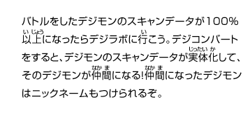 バトルをしたデジモンのスキャンデータが100％
以上になったらデジラボに行こう。デジコンバート
をすると、デジモンのスキャンデータが実体化して、
そのデジモンが仲間になる！仲間になったデジモン
はニックネームもつけられるぞ。