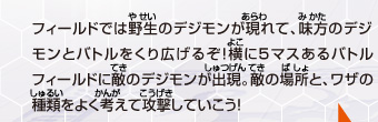 フィールドでは野生のデジモンが現れて、味方のデジモン
とバトルをくり広げるぞ！横に５マスあるバトル
フィールドに敵のデジモンが出現。敵の場所と、ワザの
種類をよく考えて攻撃していこう！