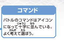 [コマンド]
バトルのコマンドはアイコン
になって十字に並んでいる。
よく考えて選ぼう。