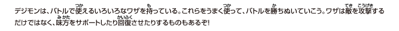 デジモンは、バトルで使えるいろいろなワザを持っている。
これらをうまく使って、バトルを勝ちぬいていこう。
ワザは敵を攻撃するだけではなく、味方をサポートしたり回復させたりするものもあるぞ！