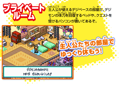 [プライベートルーム]
主人公が使えるデジベースの部屋だ。
デジモンの体力を回復するベッドや、
クエストを受けるパソコンが置いてあるぞ。